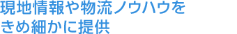 現地情報や物流ノウハウをきめ細かに提供