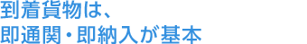 到着貨物は、即通関・即納入が基本